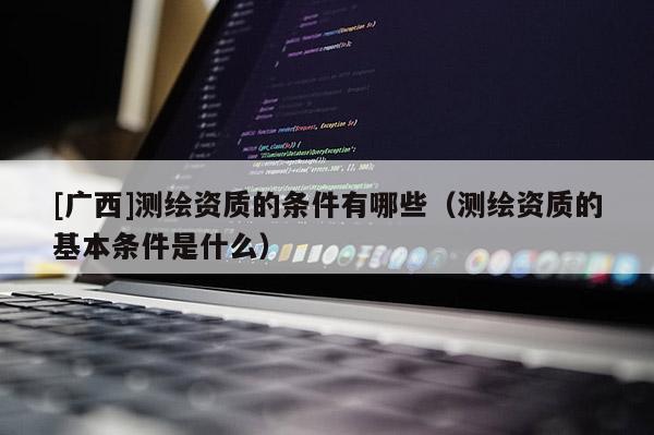 [广西]测绘资质的条件有哪些（测绘资质的基本条件是什么）
