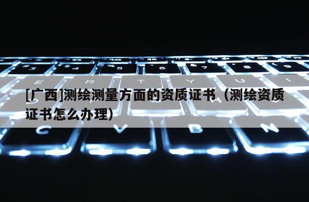 [广西]测绘测量方面的资质证书（测绘资质证书怎么办理）