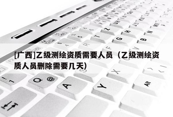 [广西]乙级测绘资质需要人员（乙级测绘资质人员删除需要几天）