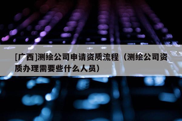 [广西]测绘公司申请资质流程（测绘公司资质办理需要些什么人员）