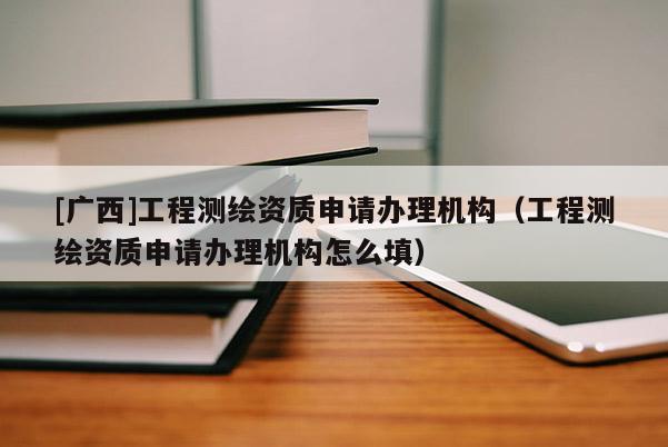 [广西]工程测绘资质申请办理机构（工程测绘资质申请办理机构怎么填）