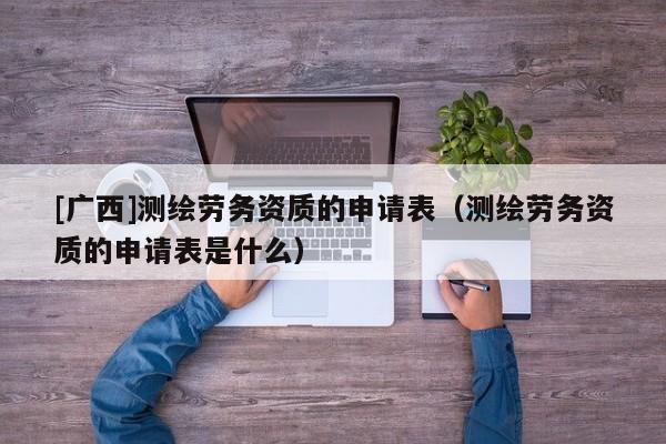 [广西]测绘劳务资质的申请表（测绘劳务资质的申请表是什么）