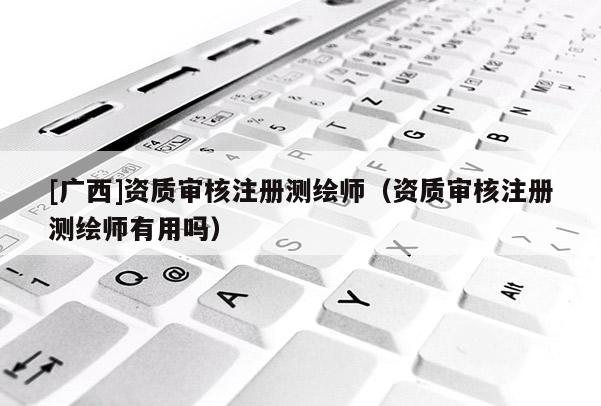 [广西]资质审核注册测绘师（资质审核注册测绘师有用吗）