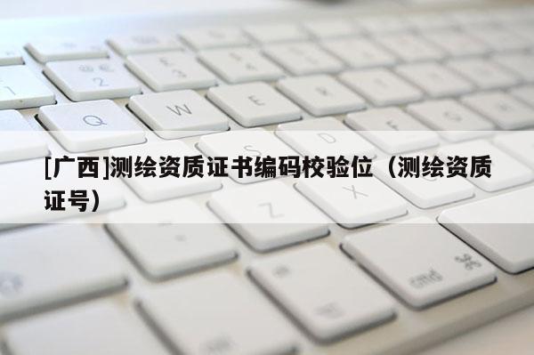 [广西]测绘资质证书编码校验位（测绘资质证号）