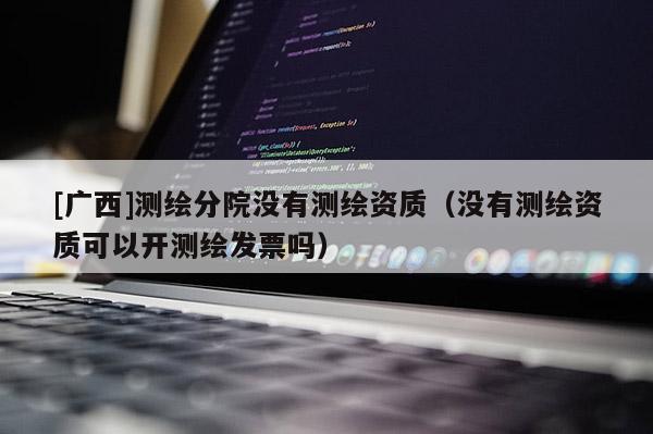 [广西]测绘分院没有测绘资质（没有测绘资质可以开测绘发票吗）