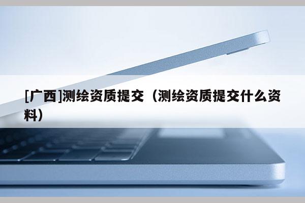 [广西]测绘资质提交（测绘资质提交什么资料）