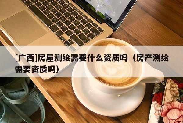 [广西]房屋测绘需要什么资质吗（房产测绘需要资质吗）