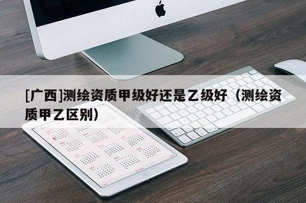 [广西]测绘资质甲级好还是乙级好（测绘资质甲乙区别）