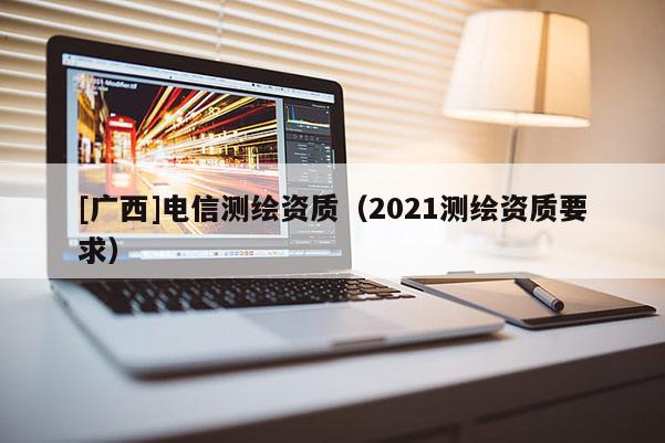 [广西]电信测绘资质（2021测绘资质要求）