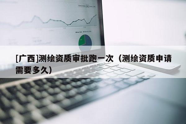 [广西]测绘资质审批跑一次（测绘资质申请需要多久）