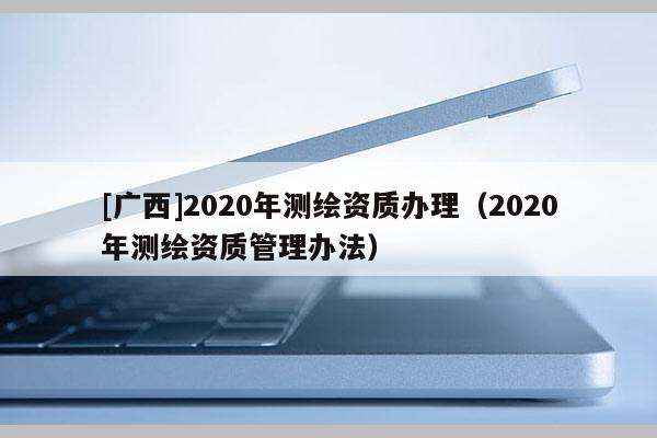 [广西]2020年测绘资质办理（2020年测绘资质管理办法）
