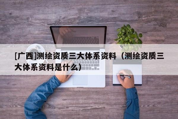 [广西]测绘资质三大体系资料（测绘资质三大体系资料是什么）