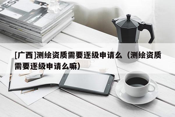 [广西]测绘资质需要逐级申请么（测绘资质需要逐级申请么嘛）