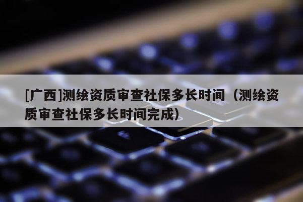 [广西]测绘资质审查社保多长时间（测绘资质审查社保多长时间完成）