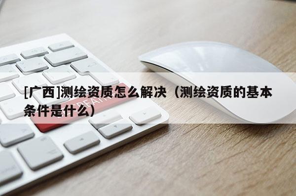 [广西]测绘资质怎么解决（测绘资质的基本条件是什么）