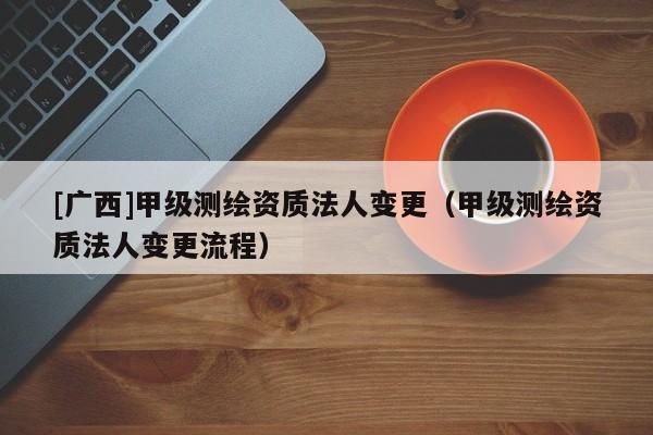 [广西]甲级测绘资质法人变更（甲级测绘资质法人变更流程）