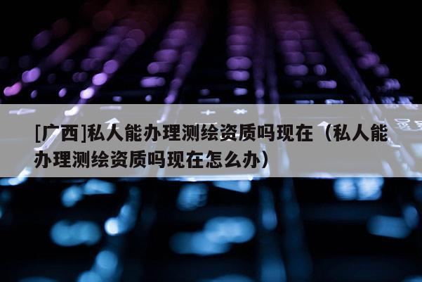 [广西]私人能办理测绘资质吗现在（私人能办理测绘资质吗现在怎么办）