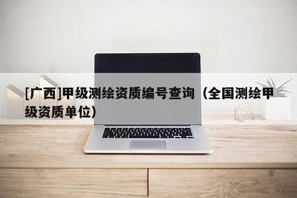 [广西]甲级测绘资质编号查询（全国测绘甲级资质单位）