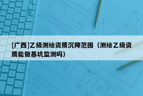 [广西]乙级测绘资质沉降范围（测绘乙级资质能做基坑监测吗）
