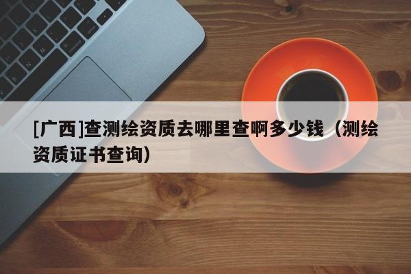 [广西]查测绘资质去哪里查啊多少钱（测绘资质证书查询）