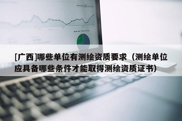 [广西]哪些单位有测绘资质要求（测绘单位应具备哪些条件才能取得测绘资质证书）