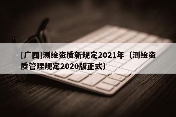 [广西]测绘资质新规定2021年（测绘资质管理规定2020版正式）