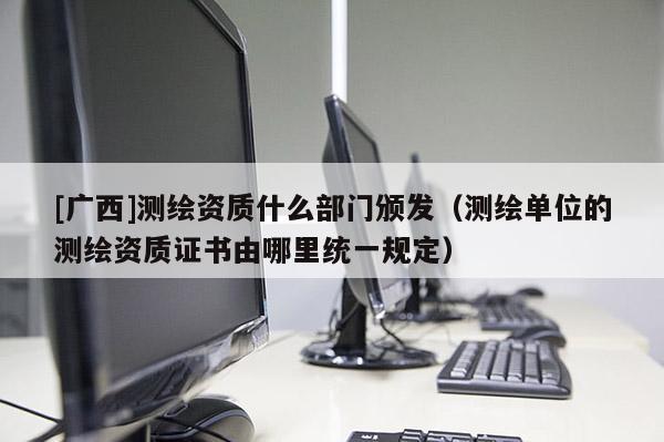 [广西]测绘资质什么部门颁发（测绘单位的测绘资质证书由哪里统一规定）