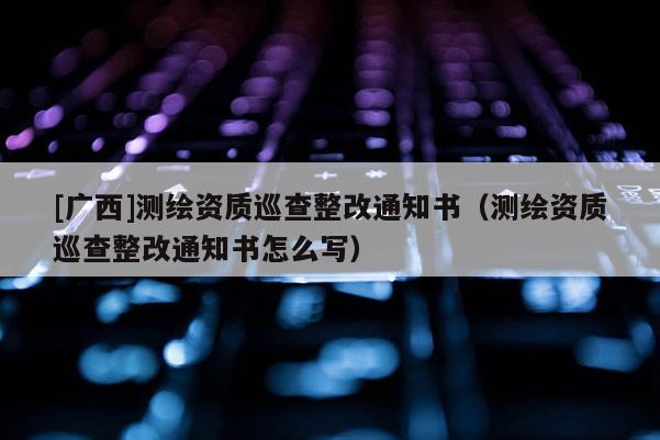 [广西]测绘资质巡查整改通知书（测绘资质巡查整改通知书怎么写）