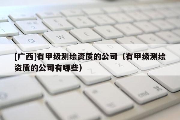 [广西]有甲级测绘资质的公司（有甲级测绘资质的公司有哪些）