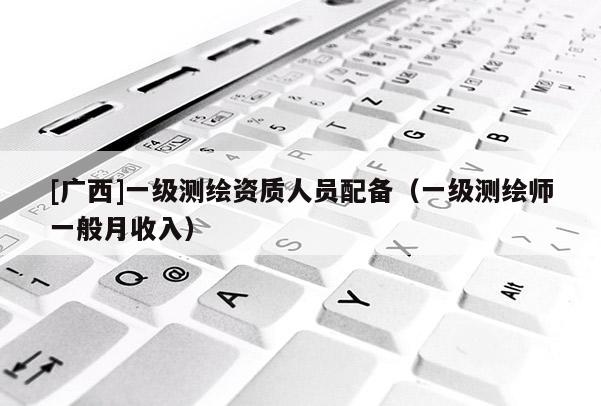 [广西]一级测绘资质人员配备（一级测绘师一般月收入）