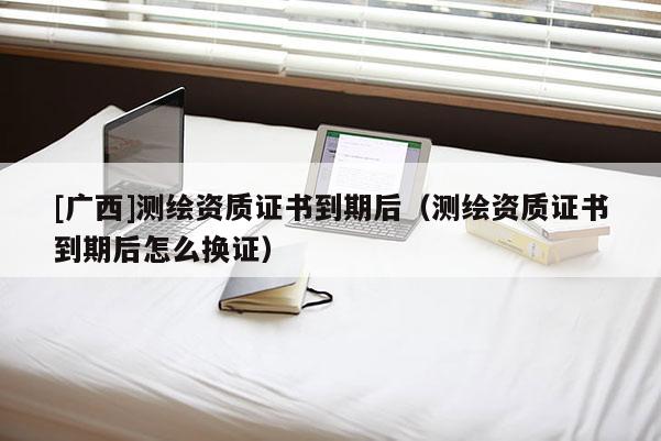 [广西]测绘资质证书到期后（测绘资质证书到期后怎么换证）