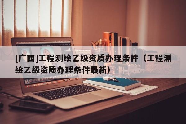[广西]工程测绘乙级资质办理条件（工程测绘乙级资质办理条件最新）