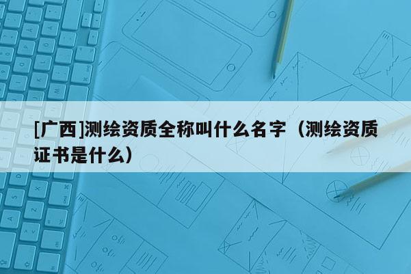 [广西]测绘资质全称叫什么名字（测绘资质证书是什么）