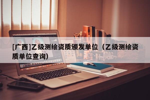 [广西]乙级测绘资质颁发单位（乙级测绘资质单位查询）