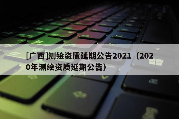 [广西]测绘资质延期公告2021（2020年测绘资质延期公告）