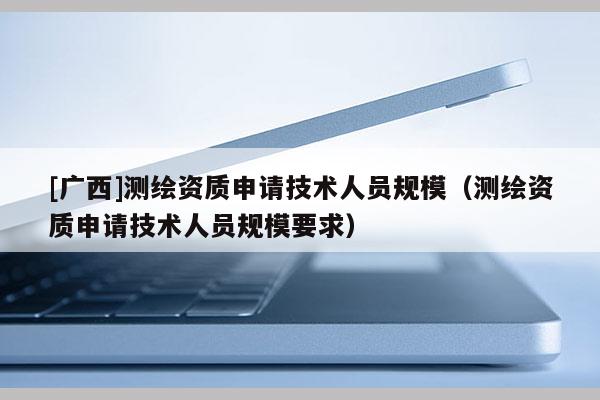 [广西]测绘资质申请技术人员规模（测绘资质申请技术人员规模要求）