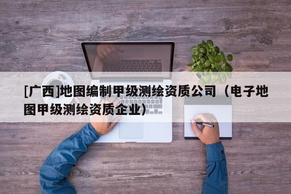 [广西]地图编制甲级测绘资质公司（电子地图甲级测绘资质企业）