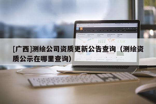 [广西]测绘公司资质更新公告查询（测绘资质公示在哪里查询）