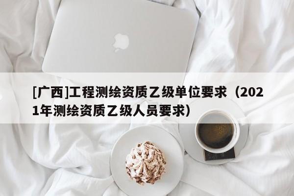 [广西]工程测绘资质乙级单位要求（2021年测绘资质乙级人员要求）