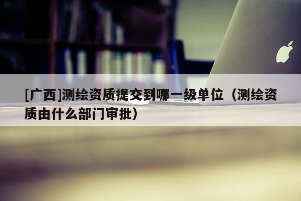 [广西]测绘资质提交到哪一级单位（测绘资质由什么部门审批）