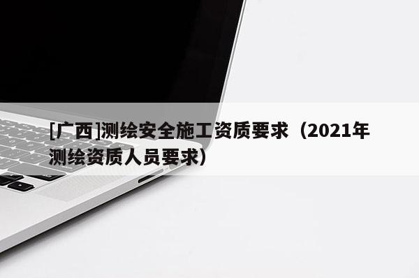 [广西]测绘安全施工资质要求（2021年测绘资质人员要求）