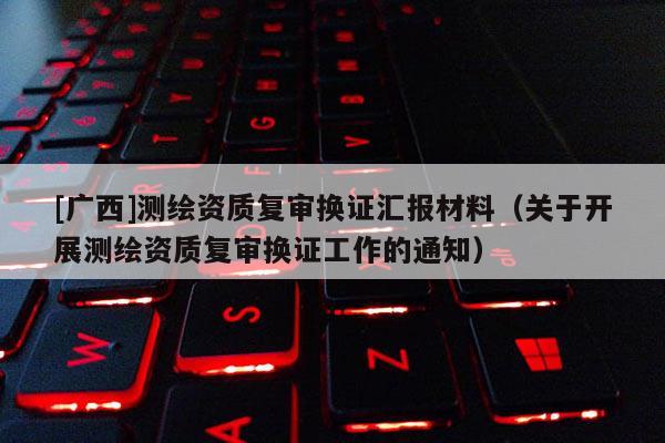 [广西]测绘资质复审换证汇报材料（关于开展测绘资质复审换证工作的通知）