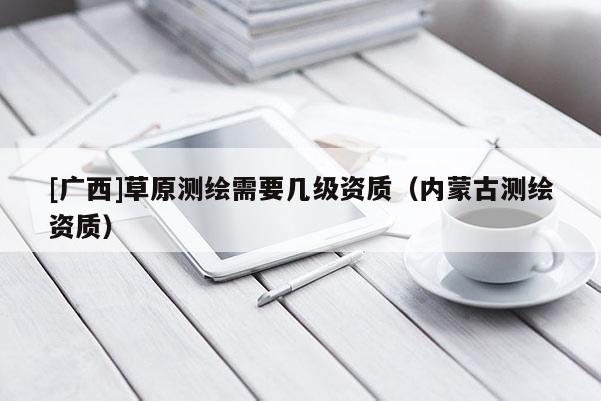 [广西]草原测绘需要几级资质（内蒙古测绘资质）