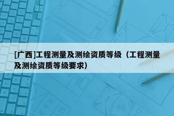 [广西]工程测量及测绘资质等级（工程测量及测绘资质等级要求）