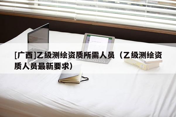 [广西]乙级测绘资质所需人员（乙级测绘资质人员最新要求）