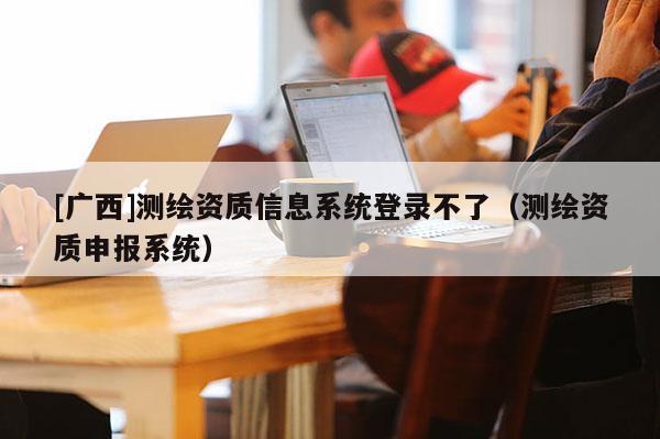 [广西]测绘资质信息系统登录不了（测绘资质申报系统）