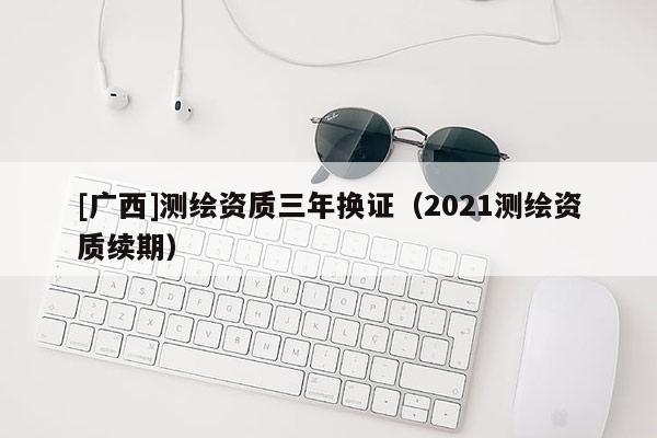 [广西]测绘资质三年换证（2021测绘资质续期）