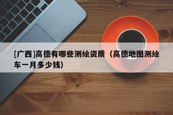 [广西]高德有哪些测绘资质（高德地图测绘车一月多少钱）