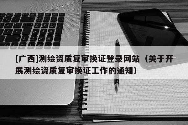 [广西]测绘资质复审换证登录网站（关于开展测绘资质复审换证工作的通知）
