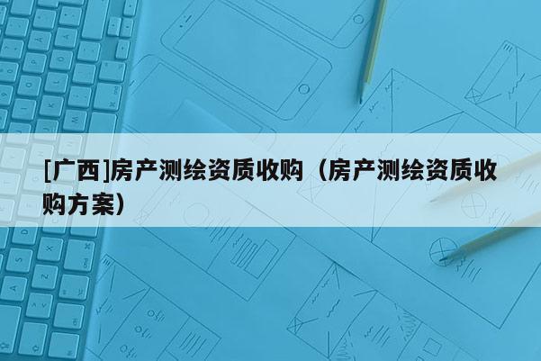 [广西]房产测绘资质收购（房产测绘资质收购方案）